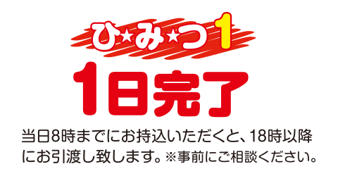 [（ひみつ1）1日完了]　当日8時までにお持込みいただくと、18時以降にお引渡し致します。※事前にご相談ください。