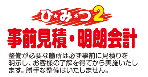 [（ひみつ2）事前見積・明朗会計]整備が必要な箇所は必ず事前に見積もりを明示し、お客様の了解を得てから実施いたします。勝手な整備はいたしません。