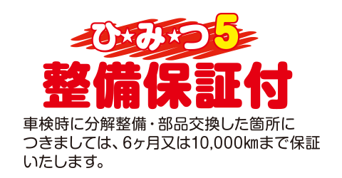 [（ひみつ5）整備保証付]車検時に分解整備・部品交換した箇所につきましては、6ヶ月または10,000kmまで保証いたします。