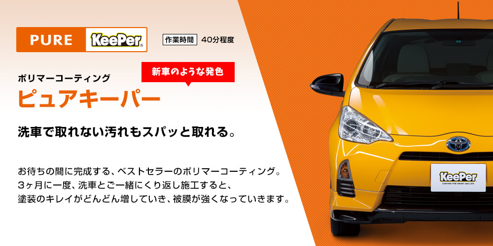 新車のような発色　洗車で取れない汚れもスパッと取れる。ポリマーコーティング「ピュアキーパー」お待ちの間に完成する、ベストセラーのポリマーコーティング。3ヶ月に一度、洗車とご一緒にくり返し施工すると、塗装のキレイがどんどん増していき、被膜が強くなっていきます。